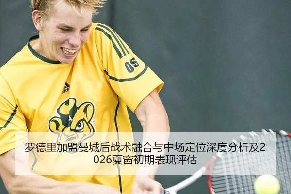 罗德里加盟曼城后战术融合与中场定位深度分析及2026夏窗初期表现评估